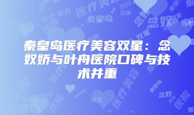 秦皇岛医疗美容双星：念奴娇与叶舟医院口碑与技术并重