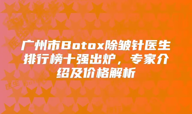广州市Botox除皱针医生排行榜十强出炉，专家介绍及价格解析