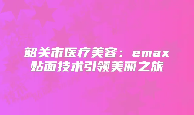 韶关市医疗美容：emax贴面技术引领美丽之旅