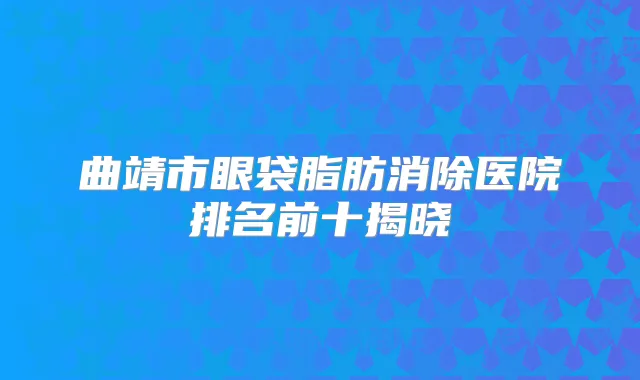 曲靖市眼袋脂肪消除医院排名前十揭晓