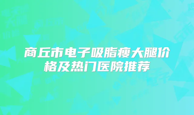 商丘市电子吸脂瘦大腿价格及热门医院推荐