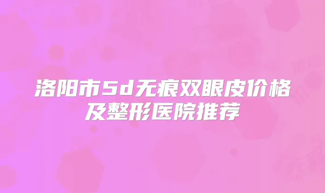 洛阳市5d无痕双眼皮价格及整形医院推荐