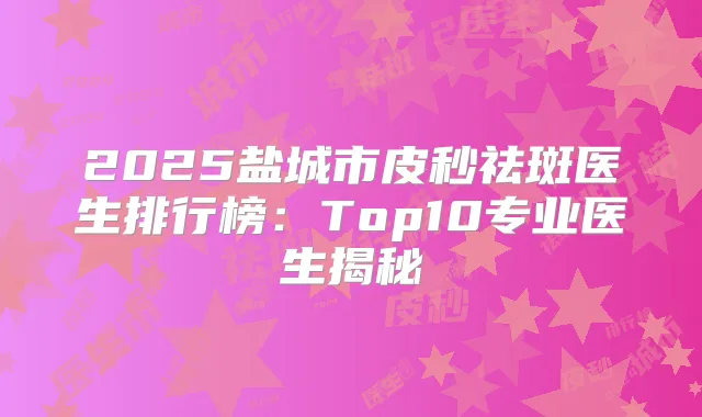 2025盐城市皮秒祛斑医生排行榜：Top10专业医生揭秘