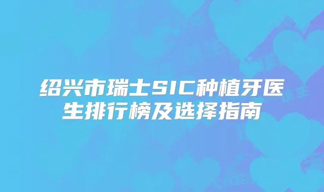 绍兴市瑞士SIC种植牙医生排行榜及选择指南