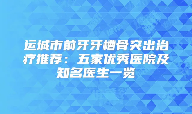运城市前牙牙槽骨突出推荐：五家优秀医院及知名医生一览