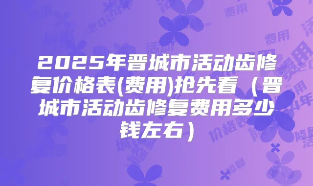 2025年晋城市活动齿修复价格表(费用)抢先看（晋城市活动齿修复费用多少钱左右）