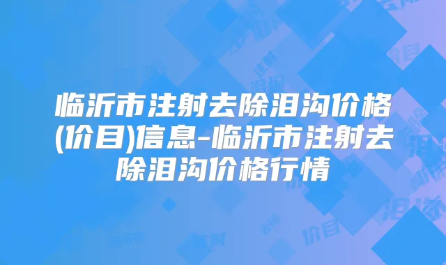 临沂市注射去除泪沟价格(价目)信息-临沂市注射去除泪沟价格行情