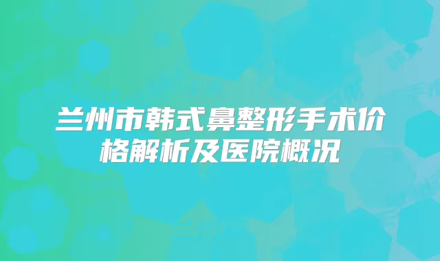 兰州市韩式鼻整形手术价格解析及医院概况