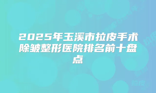 2025年玉溪市拉皮手术除皱整形医院排名前十盘点
