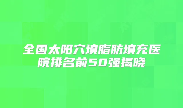 全国太阳穴填脂肪填充医院排名前50强揭晓