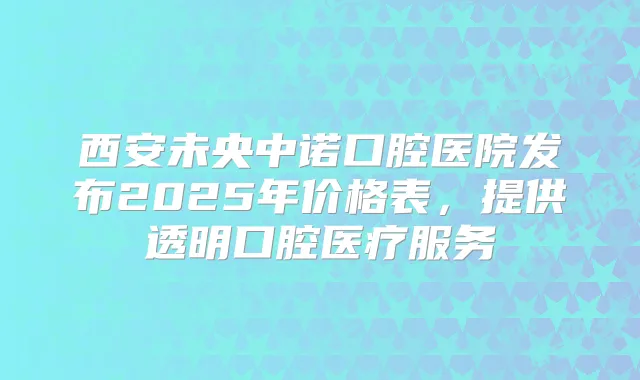 西安未央中诺口腔医院发布2025年价格表，提供透明口腔医疗服务