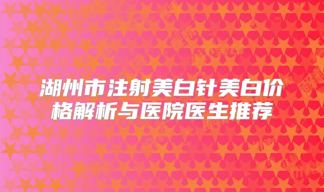 湖州市注射美白针美白价格解析与医院医生推荐