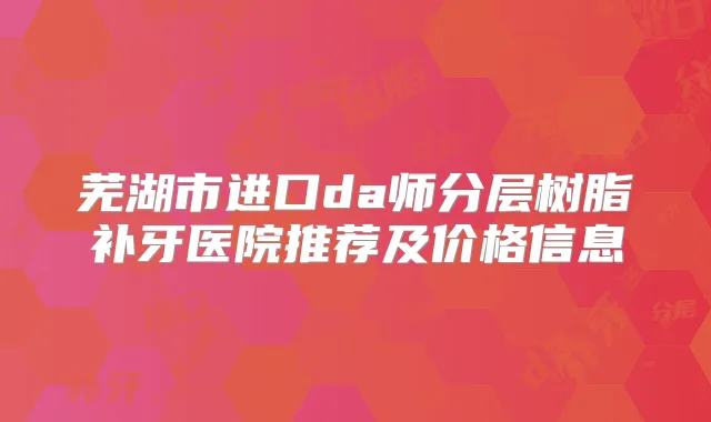 芜湖市进口da师分层树脂补牙医院推荐及价格信息