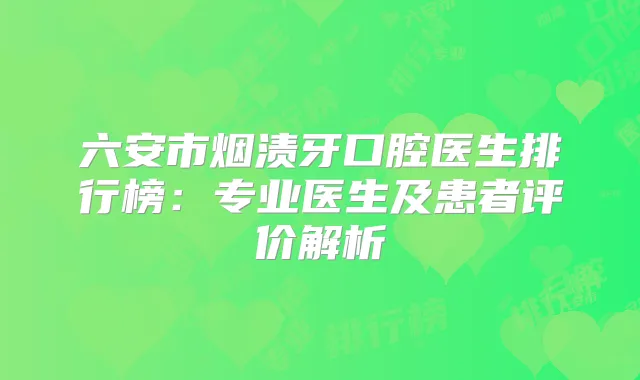 六安市烟渍牙口腔医生排行榜：专业医生及患者评价解析
