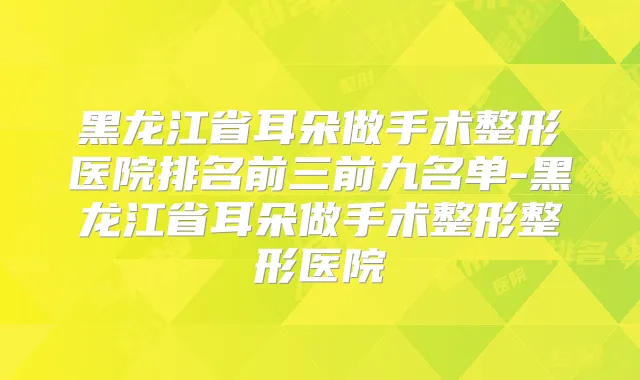 黑龙江省耳朵做手术整形医院排名前三前九名单-黑龙江省耳朵做手术整形整形医院