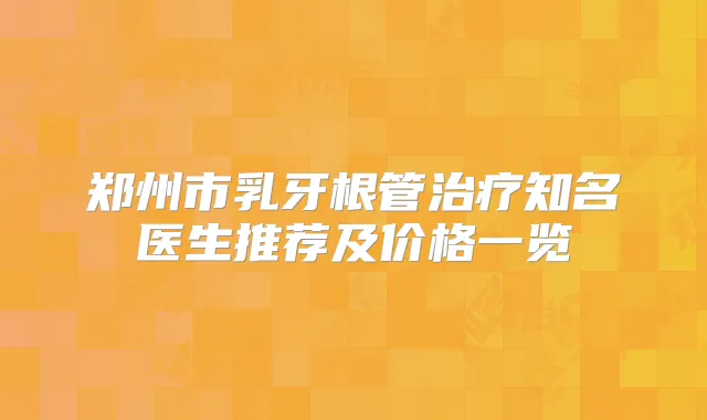 郑州市乳牙根管知名医生推荐及价格一览