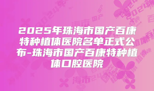 2025年珠海市国产百康特种植体医院名单正式公布-珠海市国产百康特种植体口腔医院