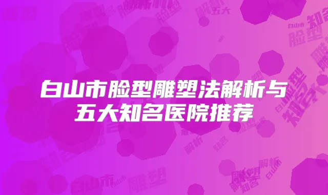 白山市脸型雕塑法解析与五大知名医院推荐