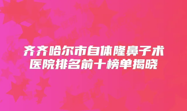 齐齐哈尔市自体隆鼻子术医院排名前十榜单揭晓
