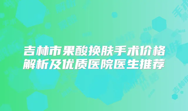吉林市果酸换肤手术价格解析及优质医院医生推荐