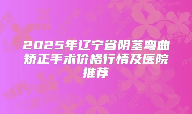 2025年辽宁省阴茎弯曲矫正手术价格行情及医院推荐