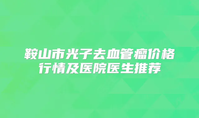 鞍山市光子去血管瘤价格行情及医院医生推荐
