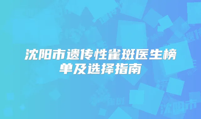 沈阳市遗传性雀斑医生榜单及选择指南