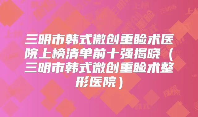 三明市韩式微创重睑术医院上榜清单前十强揭晓（三明市韩式微创重睑术整形医院）