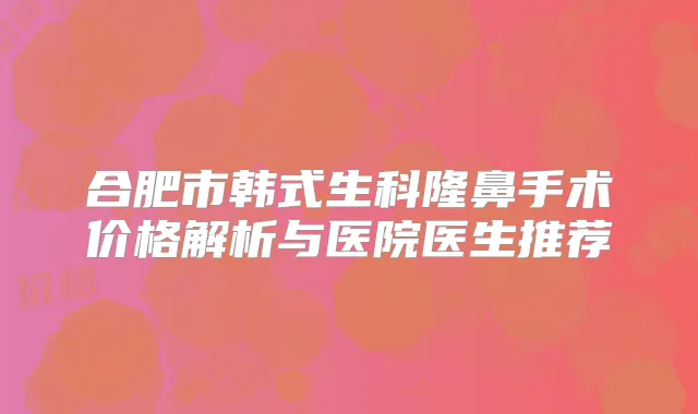 合肥市韩式生科隆鼻手术价格解析与医院医生推荐