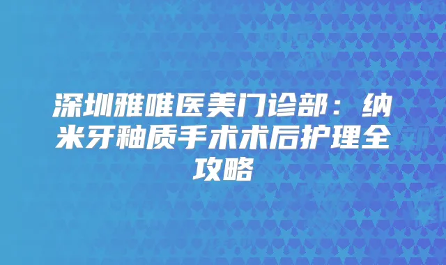 深圳雅唯医美门诊部：纳米牙釉质手术术后护理全攻略