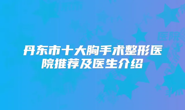 丹东市十大胸手术整形医院推荐及医生介绍