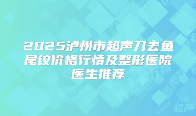2025泸州市超声刀去鱼尾纹价格行情及整形医院医生推荐