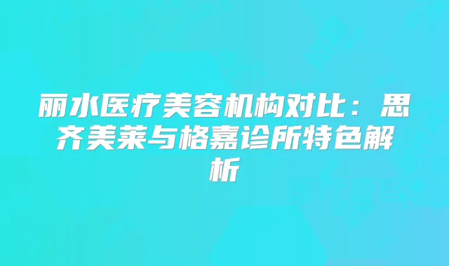 丽水医疗美容机构对比：思齐美莱与格嘉诊所特色解析