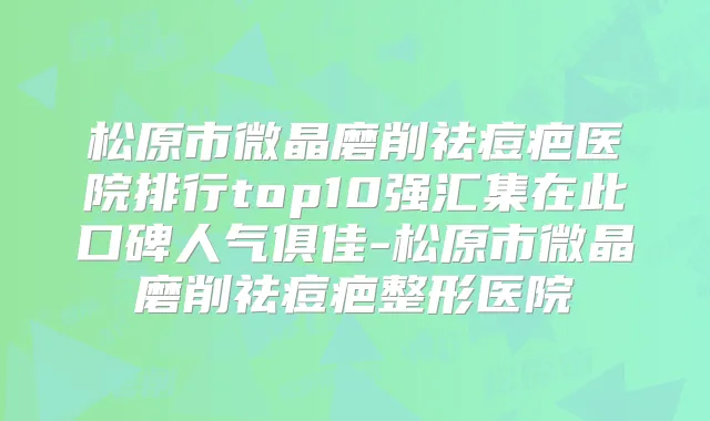 松原市微晶磨削祛痘疤医院排行top10强汇集在此口碑人气俱佳-松原市微晶磨削祛痘疤整形医院