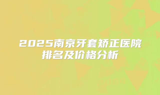 2025南京牙套矫正医院排名及价格分析