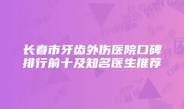 长春市牙齿外伤医院口碑排行前十及知名医生推荐
