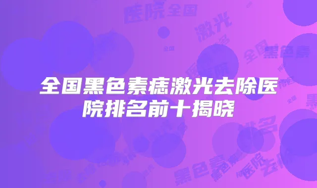 全国黑色素痣激光去除医院排名前十揭晓