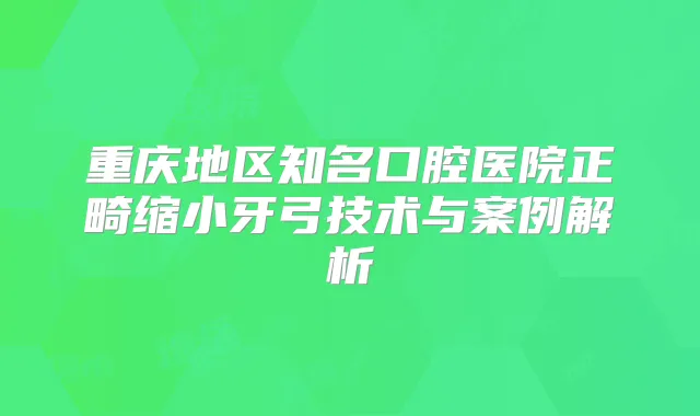 重庆地区知名口腔医院正畸缩小牙弓技术与案例解析
