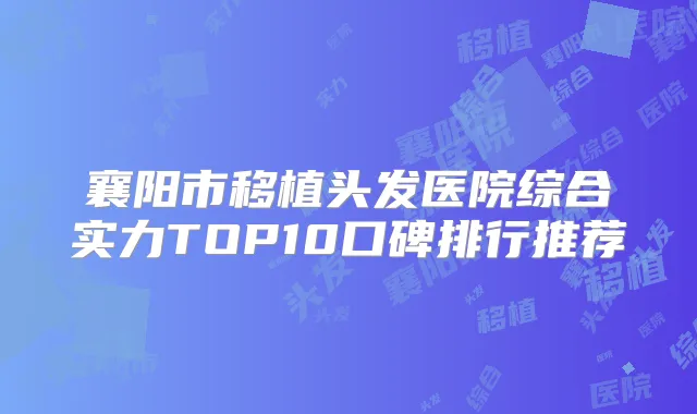 襄阳市移植头发医院综合实力TOP10口碑排行推荐