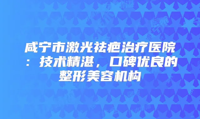 咸宁市激光祛疤医院：技术精湛，口碑优良的整形美容机构
