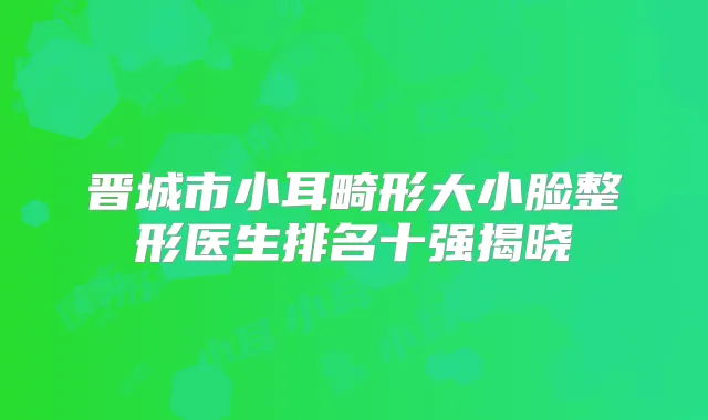 晋城市小耳畸形大小脸整形医生排名十强揭晓