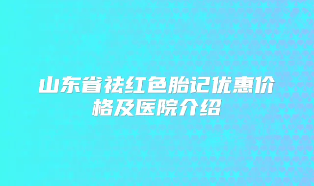 山东省祛红色胎记优惠价格及医院介绍