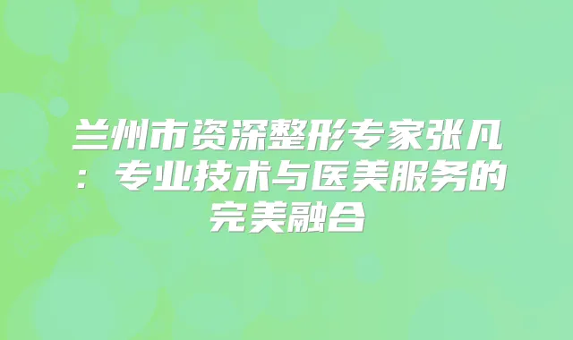 兰州市资深整形专家张凡：专业技术与医美服务的融合