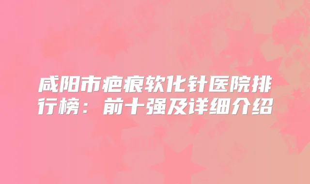 咸阳市疤痕软化针医院排行榜：前十强及详细介绍
