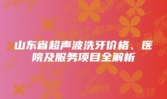 山东省超声波洗牙价格、医院及服务项目全解析