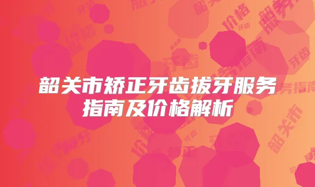 韶关市矫正牙齿拔牙服务指南及价格解析