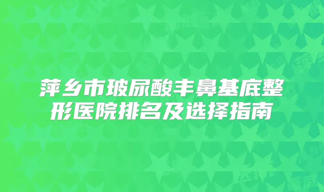 萍乡市玻尿酸丰鼻基底整形医院排名及选择指南