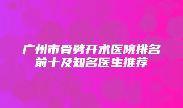 广州市骨劈开术医院排名前十及知名医生推荐