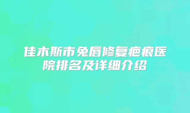 佳木斯市兔唇修复疤痕医院排名及详细介绍