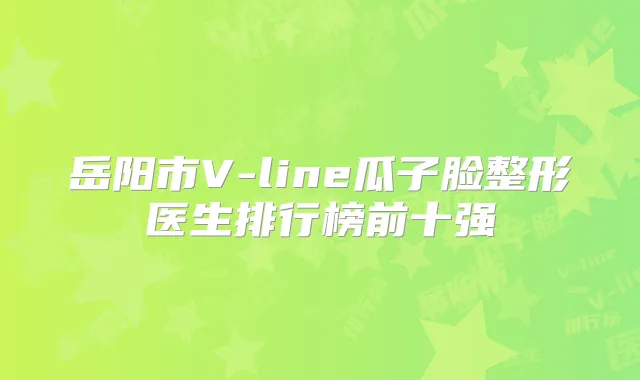岳阳市V-line瓜子脸整形医生排行榜前十强